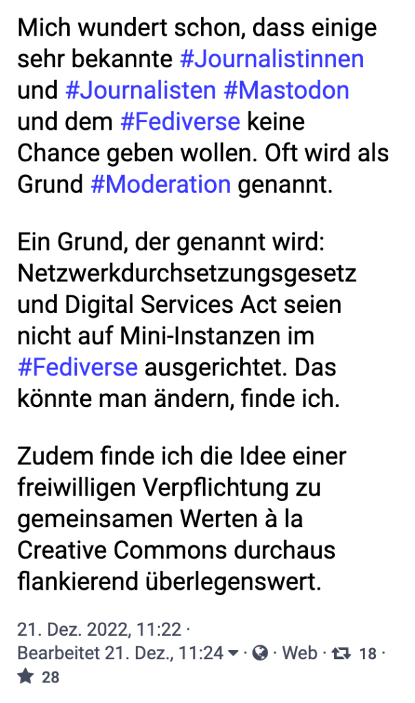 Mich wundert schon, dass einige sehr bekannte Journalistinnen und Journalisten Mastodon und dem Fediverse keine Chance geben wollen. Oft wird als Grund Moderation genannt. Ein Grund, der genannt wird: Netzwerkdurchsetzungsgesetz und Digital Services Act seien nicht auf Mini-Instanzen im Fediverse ausgerichtet. Das könnte man ändern, finde ich. Zudem finde ich die Idee einer freiwilligen Verpflichtung zu gemeinsamen Werten à la Creative Commons durchaus flankierend überlegenswert.