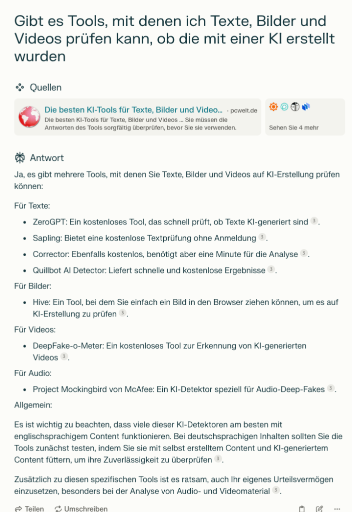 Ja, es gibt mehrere Tools, mit denen Sie Texte, Bilder und Videos auf KI-Erstellung prüfen können:

Für Texte:

- ZeroGPT: Ein kostenloses Tool, das schnell prüft, ob Texte KI-generiert sind[3].
- Sapling: Bietet eine kostenlose Textprüfung ohne Anmeldung[3].
- Corrector: Ebenfalls kostenlos, benötigt aber eine Minute für die Analyse[3].
- Quillbot AI Detector: Liefert schnelle und kostenlose Ergebnisse[3].

Für Bilder:

- Hive: Ein Tool, bei dem Sie einfach ein Bild in den Browser ziehen können, um es auf KI-Erstellung zu prüfen[3].

Für Videos:

- DeepFake-o-Meter: Ein kostenloses Tool zur Erkennung von KI-generierten Videos[3].

Für Audio:

- Project Mockingbird von McAfee: Ein KI-Detektor speziell für Audio-Deep-Fakes[3].

Allgemein:

Es ist wichtig zu beachten, dass viele dieser KI-Detektoren am besten mit englischsprachigem Content funktionieren. Bei deutschsprachigen Inhalten sollten Sie die Tools zunächst testen, indem Sie sie mit selbst erstelltem Content und KI-generiertem Content füttern, um ihre Zuverlässigkeit zu überprüfen[3].

Zusätzlich zu diesen spezifischen Tools ist es ratsam, auch Ihr eigenes Urteilsvermögen einzusetzen, besonders bei der Analyse von Audio- und Videomaterial[3].

Citations:
[1] https://www.pcwelt.de/article/1937859/die-besten-ki-tools-fur-texte-bilder-videos.html
[2] https://weblog.datenwerk.at/ki-tools-die-besten-fuer-text-bild-audio-und-video
[3] https://www.pixx.io/blog/ki-erkennen
[4] https://kopfundstift.de/ki-video-tools/
[5] https://www.techopedia.com/de/kuenstliche-intelligenz/kostenlose-ki-tools