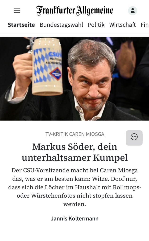 TV-KRITIK CAREN MIOSGA :
Markus Söder, dein unterhaltsamer Kumpel
Der CSU-Vorsitzende macht bei Caren Miosga das, was er am besten kann: Witze. Doof nur, dass sich die Löcher im Haushalt mit Rollmops- oder Würstchenfotos nicht stopfen lassen werden.